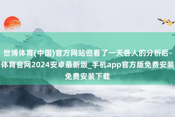 世博体育(中国)官方网站但看了一天各人的分析后-世博体育官网2024安卓最新版_手机app官方版免费安装下载