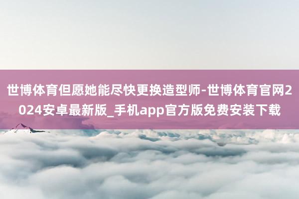 世博体育但愿她能尽快更换造型师-世博体育官网2024安卓最新版_手机app官方版免费安装下载