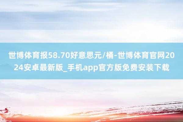 世博体育报58.70好意思元/桶-世博体育官网2024安卓最新版_手机app官方版免费安装下载