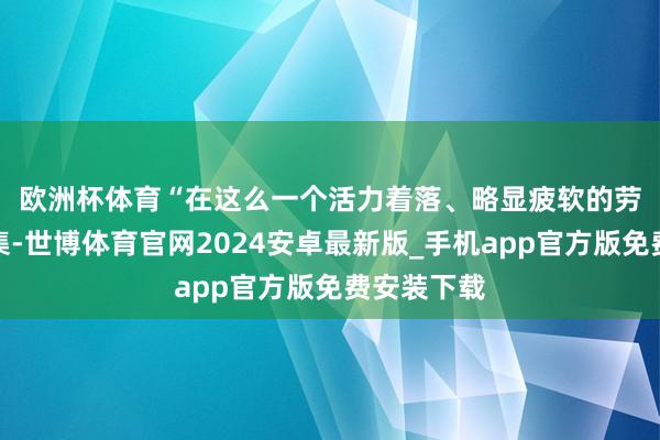 欧洲杯体育 “在这么一个活力着落、略显疲软的劳能源市鸠集-世博体育官网2024安卓最新版_手机app官方版免费安装下载