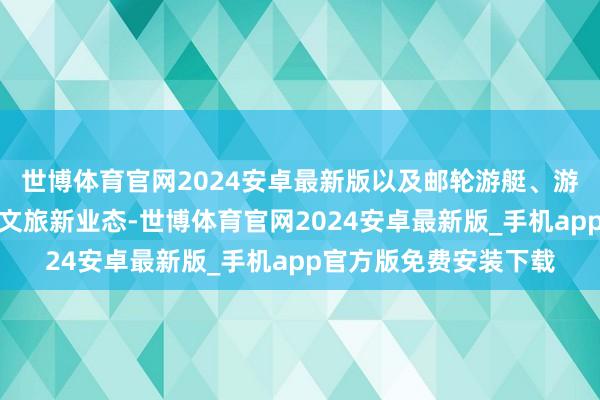 世博体育官网2024安卓最新版以及邮轮游艇、游学亲子、银发康养等文旅新业态-世博体育官网2024安卓最新版_手机app官方版免费安装下载