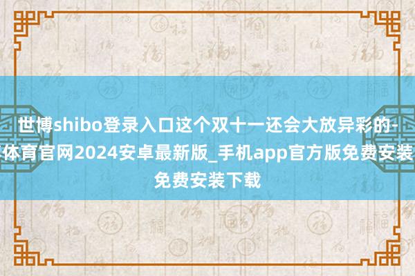 世博shibo登录入口这个双十一还会大放异彩的-世博体育官网2024安卓最新版_手机app官方版免费安装下载