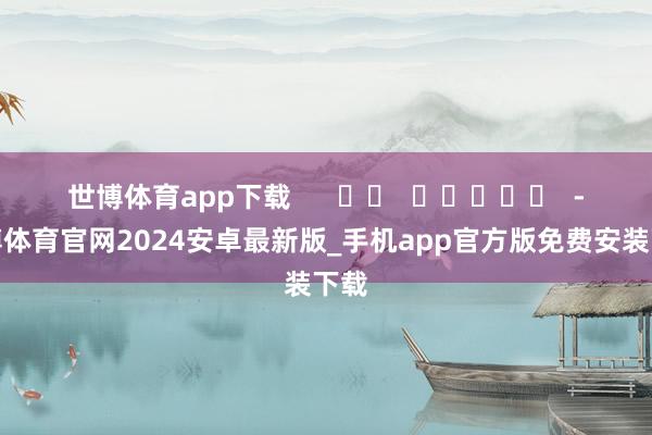 世博体育app下载 -世博体育官网2024安卓最新版_手机app官方版免费安装下载