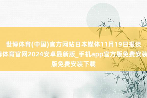世博体育(中国)官方网站日本媒体11月19日报谈-世博体育官网2024安卓最新版_手机app官方版免费安装下载