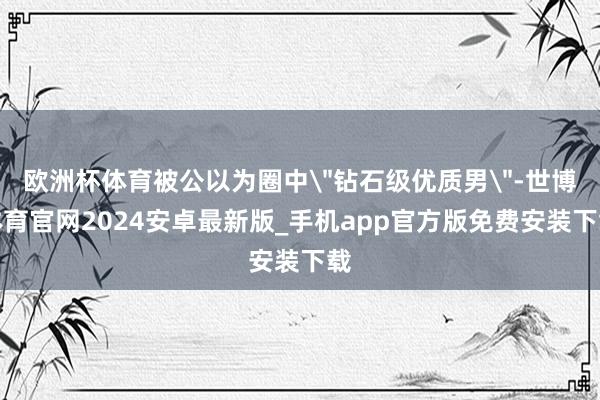 欧洲杯体育被公以为圈中"钻石级优质男"-世博体育官网2024安卓最新版_手机app官方版免费安装下载