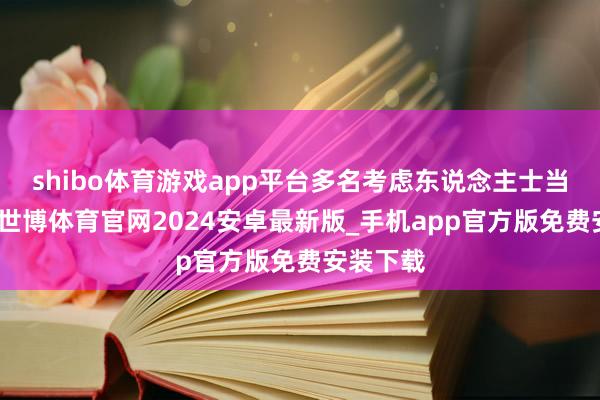 shibo体育游戏app平台多名考虑东说念主士当日表示-世博体育官网2024安卓最新版_手机app官方版免费安装下载